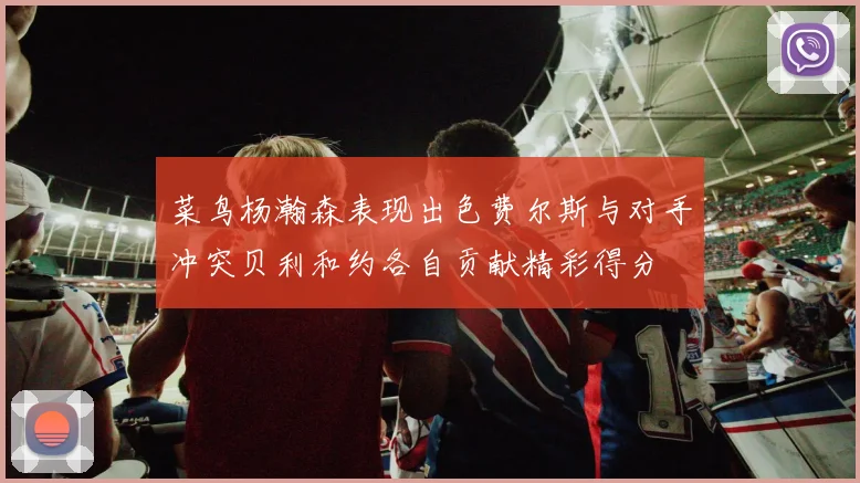菜鸟杨瀚森表现出色费尔斯与对手冲突贝利和约各自贡献精彩得分