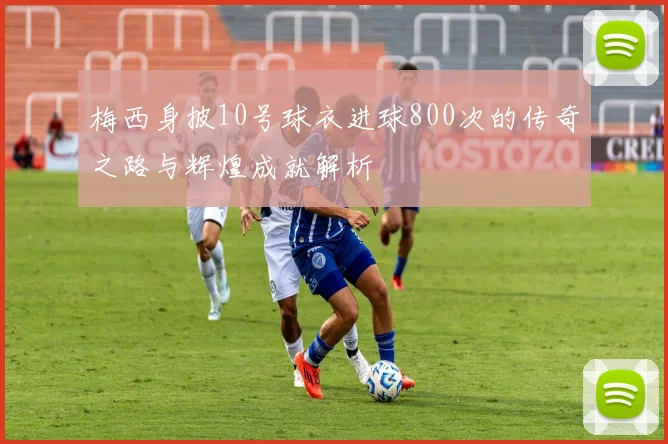 梅西身披10号球衣进球800次的传奇之路与辉煌成就解析