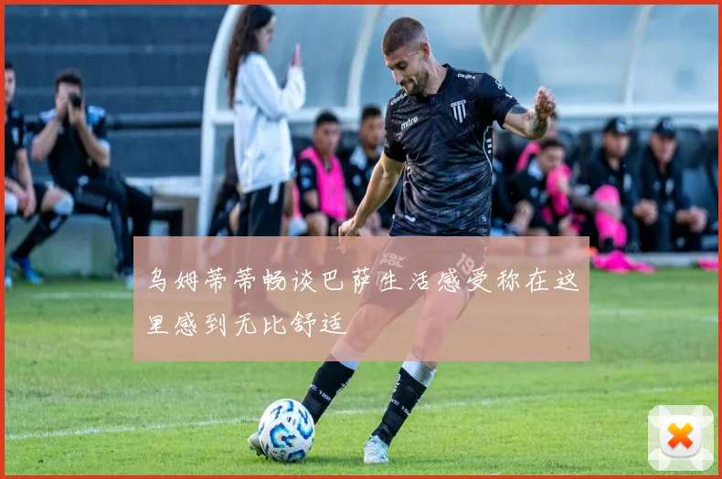 乌姆蒂蒂畅谈巴萨生活感受称在这里感到无比舒适