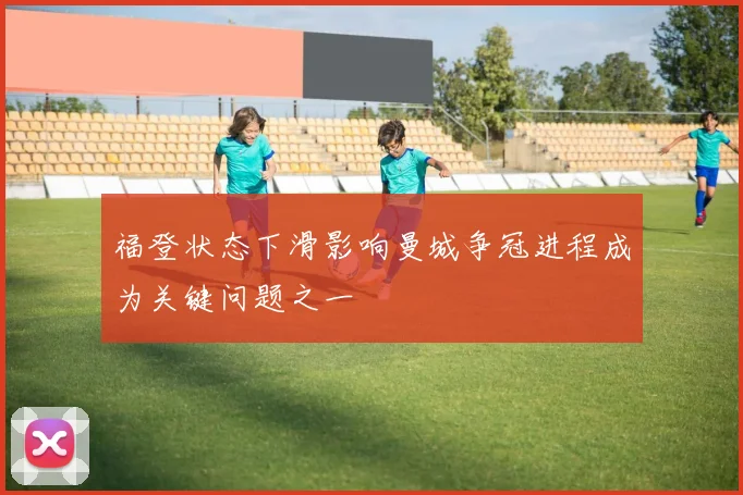 福登状态下滑影响曼城争冠进程成为关键问题之一