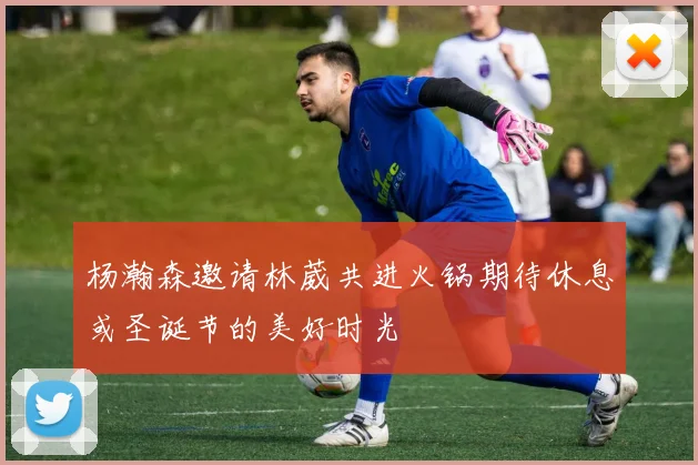 杨瀚森邀请林葳共进火锅期待休息或圣诞节的美好时光
