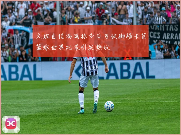 文班自信满满称今日可破脚踢卡筐篮球世界纪录引发热议