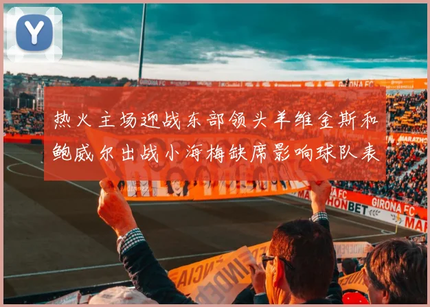 热火主场迎战东部领头羊维金斯和鲍威尔出战小海梅缺席影响球队表现