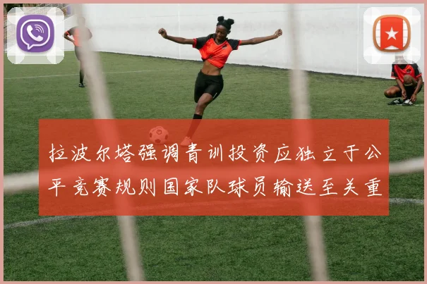 拉波尔塔强调青训投资应独立于公平竞赛规则国家队球员输送至关重要