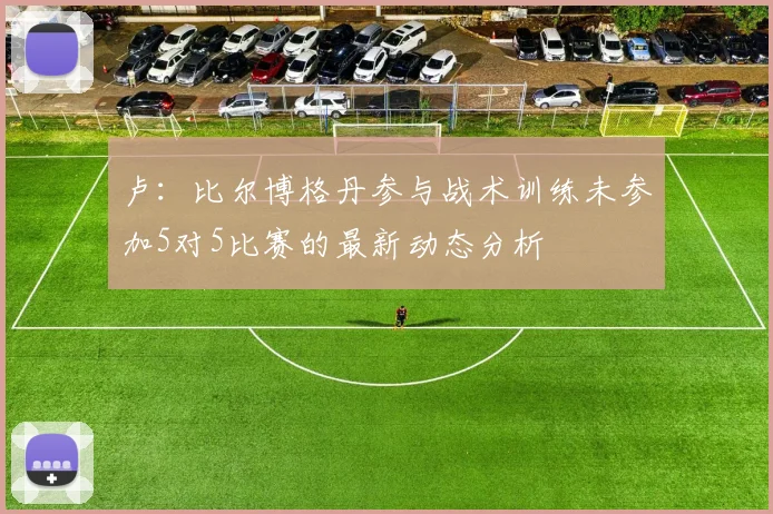 卢：比尔博格丹参与战术训练未参加5对5比赛的最新动态分析