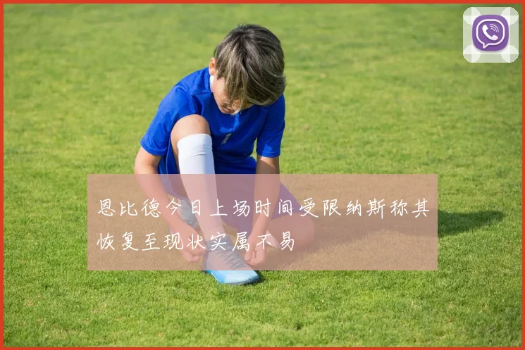 恩比德今日上场时间受限纳斯称其恢复至现状实属不易