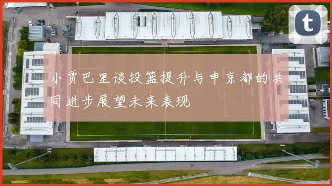小贾巴里谈投篮提升与申京都的共同进步展望未来表现