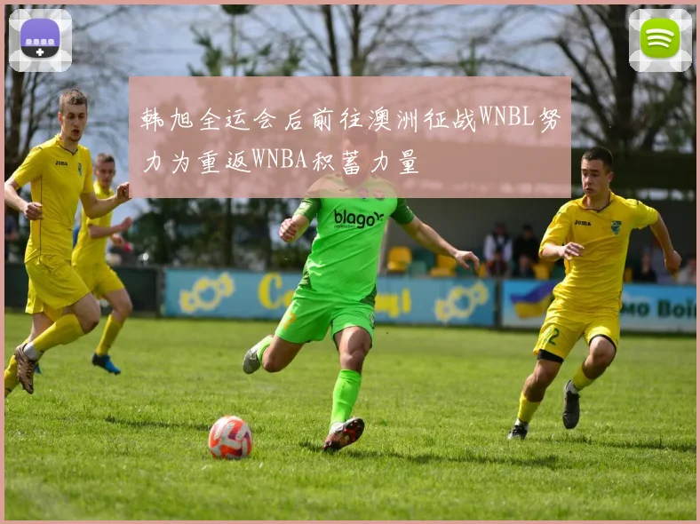 韩旭全运会后前往澳洲征战WNBL努力为重返WNBA积蓄力量