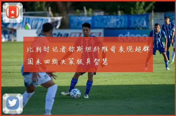 比利时记者称斯坦科维奇表现超群国米回购决策极具智慧
