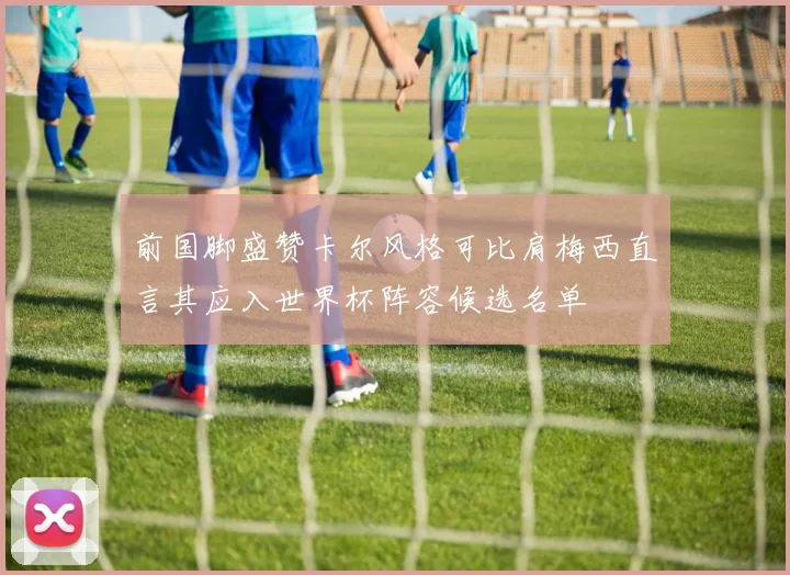 前国脚盛赞卡尔风格可比肩梅西直言其应入世界杯阵容候选名单