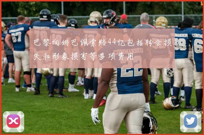 巴黎向姆巴佩索赔44亿包括转会损失和形象损害等多项费用