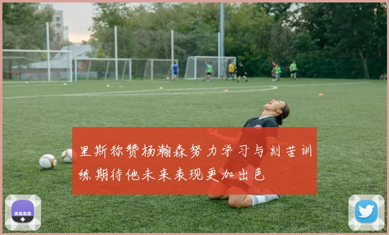 里斯称赞杨瀚森努力学习与刻苦训练期待他未来表现更加出色