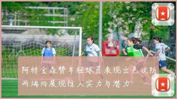 阿特金森赞年轻球员表现出色攻防两端均展现惊人实力与潜力