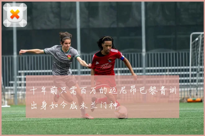 十年前只需百万的迈尼昂巴黎青训出身如今成米兰门神