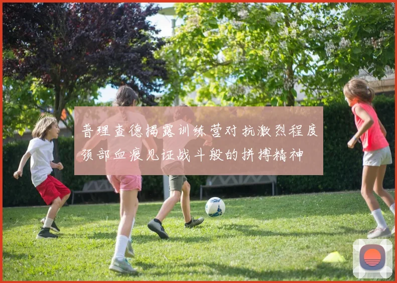 普理查德揭露训练营对抗激烈程度颈部血痕见证战斗般的拼搏精神
