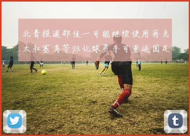 北青报道邵佳一可能继续使用蒋光太和塞鸟等归化球员李可重返国足需进一步沟通