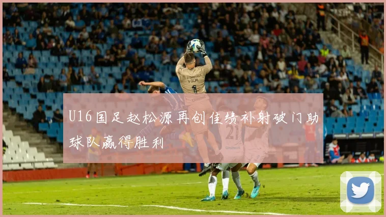 U16国足赵松源再创佳绩补射破门助球队赢得胜利