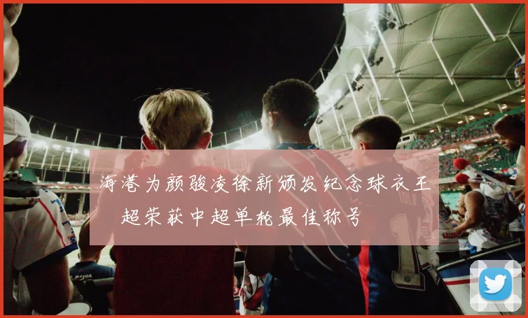海港为颜骏凌徐新颁发纪念球衣王燊超荣获中超单轮最佳称号