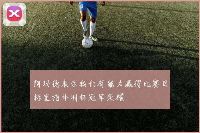 阿玛德表示我们有能力赢得比赛目标直指非洲杯冠军荣耀