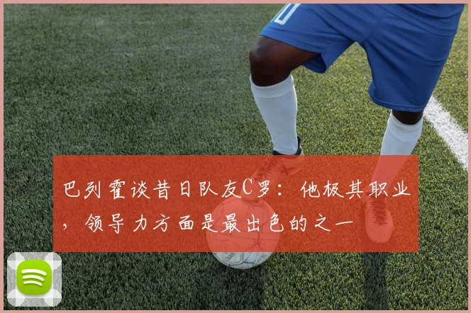 巴列霍谈昔日队友C罗：他极其职业，领导力方面是最出色的之一