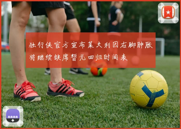 独行侠官方宣布莱夫利因右脚肿胀将继续缺席暂无回归时间表