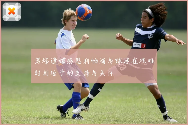 若塔遗孀感恩利物浦与球迷在艰难时刻给予的支持与关怀