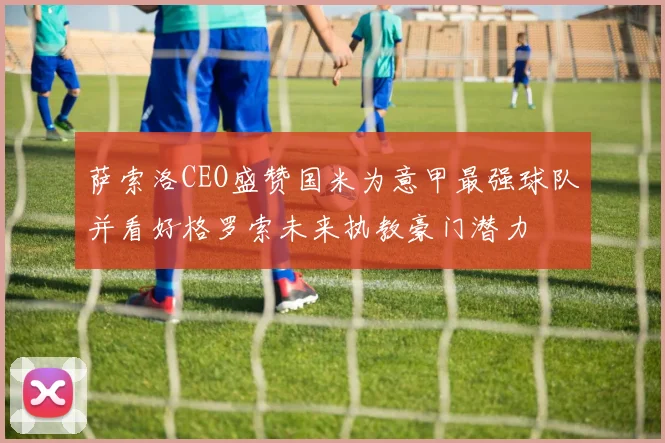 萨索洛CEO盛赞国米为意甲最强球队并看好格罗索未来执教豪门潜力
