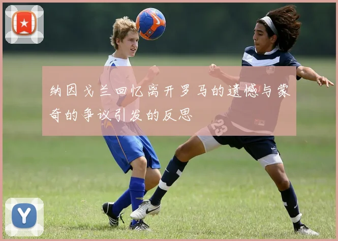 纳因戈兰回忆离开罗马的遗憾与蒙奇的争议引发的反思