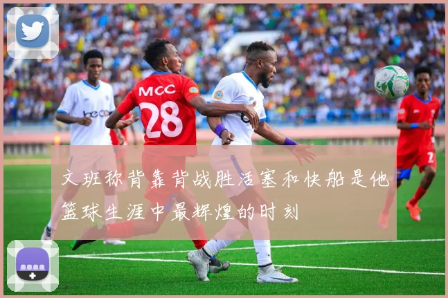 文班称背靠背战胜活塞和快船是他篮球生涯中最辉煌的时刻