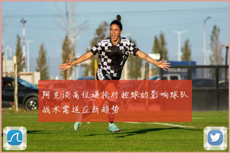 阿克谈高位逼抢对控球的影响球队战术需适应新趋势