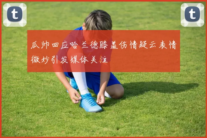 瓜帅回应哈兰德膝盖伤情疑云表情微妙引发媒体关注