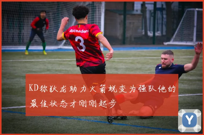 KD称狄龙助力火箭蜕变为强队他的最佳状态才刚刚起步
