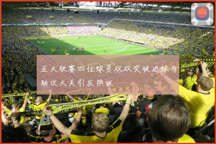 五大联赛四位球员双双突破进球与助攻大关引发热议