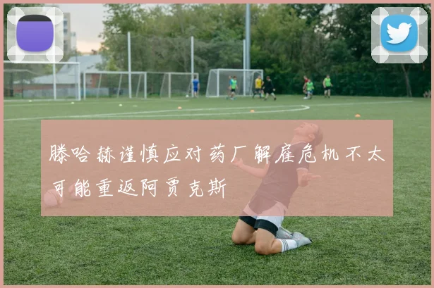 滕哈赫谨慎应对药厂解雇危机不太可能重返阿贾克斯