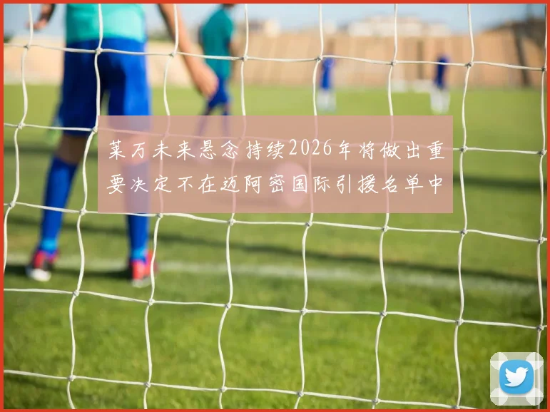 莱万未来悬念持续2026年将做出重要决定不在迈阿密国际引援名单中